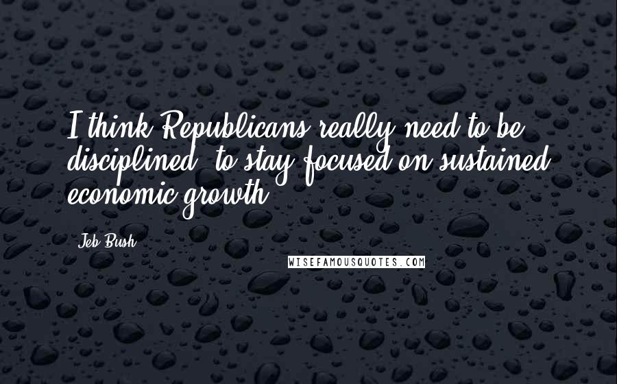 Jeb Bush Quotes: I think Republicans really need to be disciplined, to stay focused on sustained economic growth.