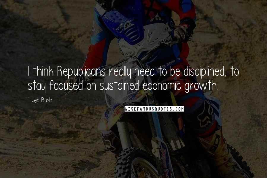 Jeb Bush Quotes: I think Republicans really need to be disciplined, to stay focused on sustained economic growth.