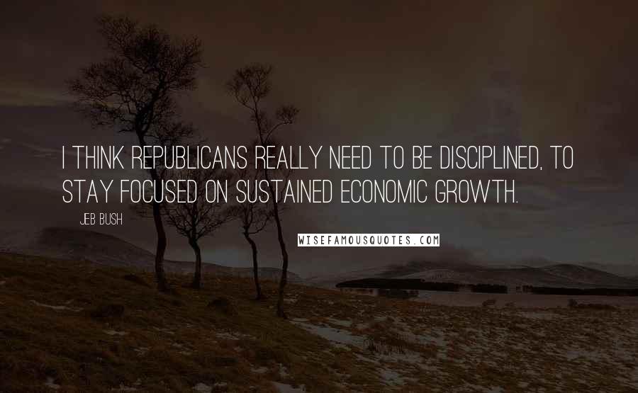 Jeb Bush Quotes: I think Republicans really need to be disciplined, to stay focused on sustained economic growth.