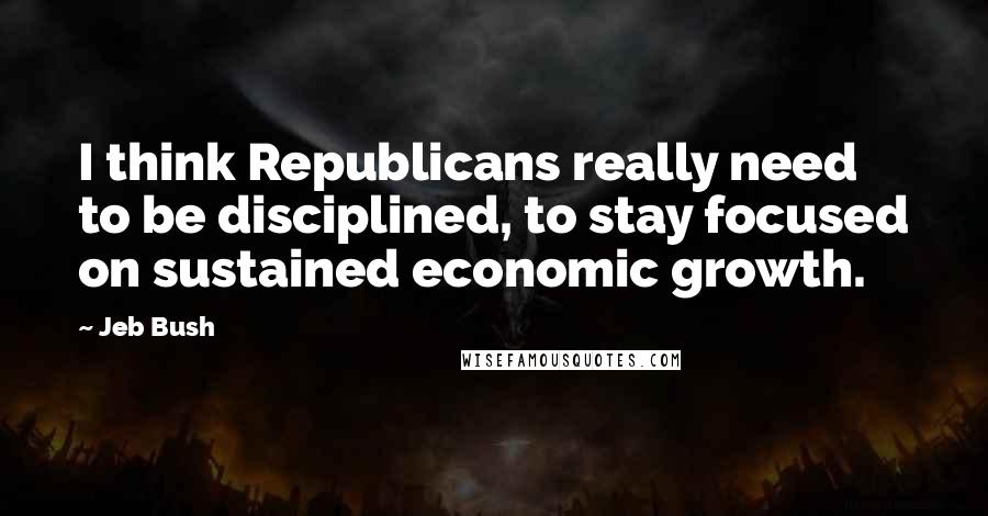 Jeb Bush Quotes: I think Republicans really need to be disciplined, to stay focused on sustained economic growth.