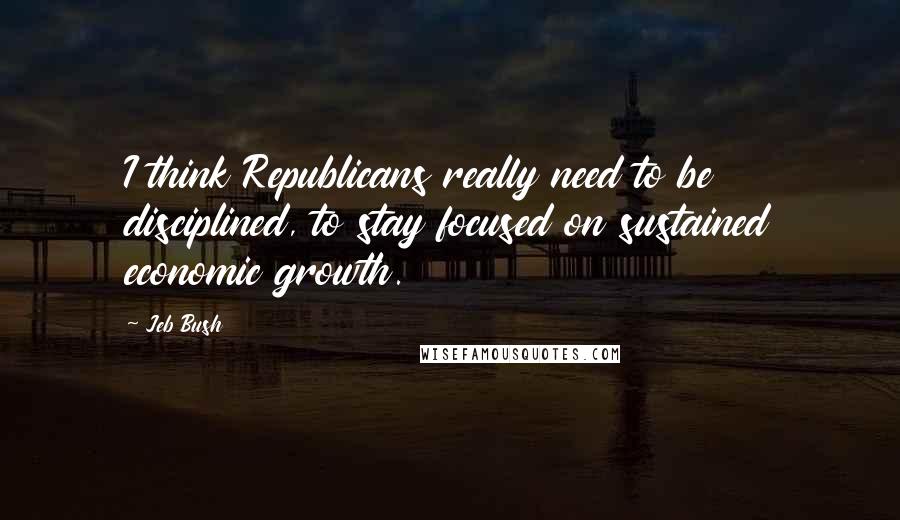 Jeb Bush Quotes: I think Republicans really need to be disciplined, to stay focused on sustained economic growth.