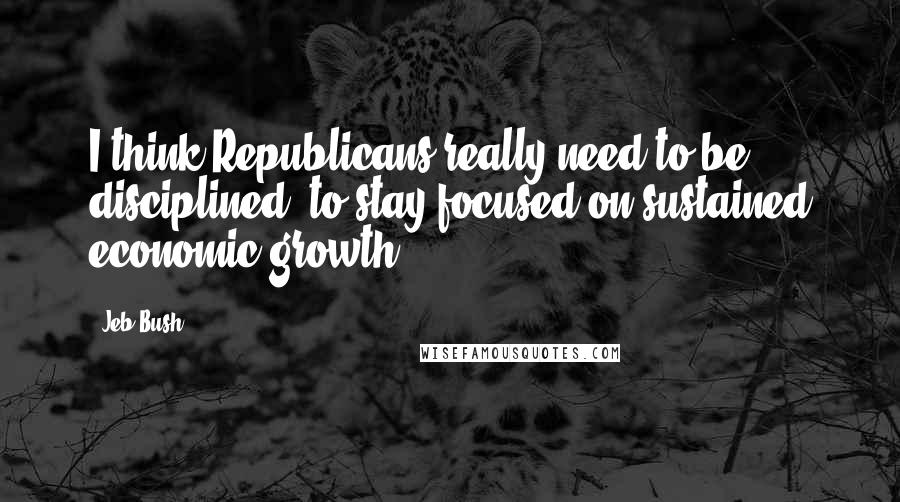 Jeb Bush Quotes: I think Republicans really need to be disciplined, to stay focused on sustained economic growth.