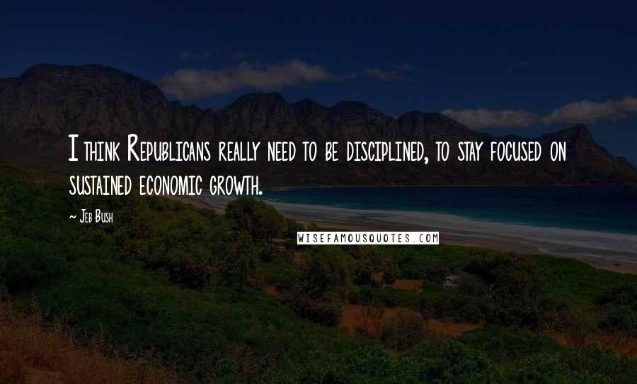 Jeb Bush Quotes: I think Republicans really need to be disciplined, to stay focused on sustained economic growth.