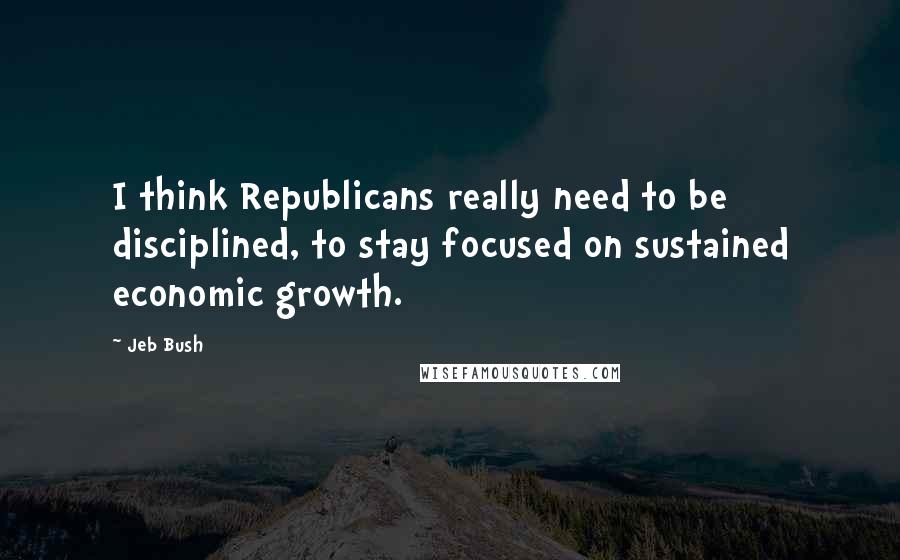 Jeb Bush Quotes: I think Republicans really need to be disciplined, to stay focused on sustained economic growth.