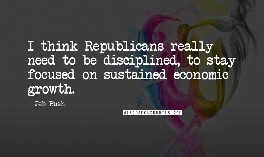 Jeb Bush Quotes: I think Republicans really need to be disciplined, to stay focused on sustained economic growth.