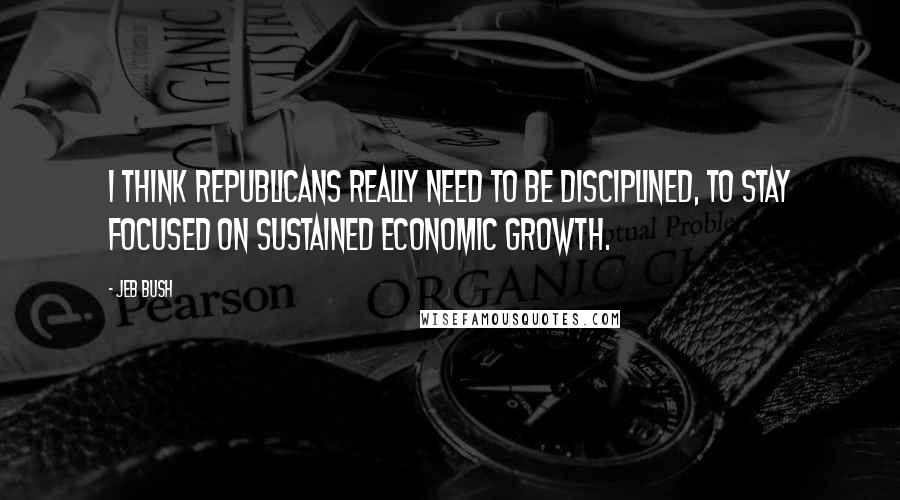 Jeb Bush Quotes: I think Republicans really need to be disciplined, to stay focused on sustained economic growth.