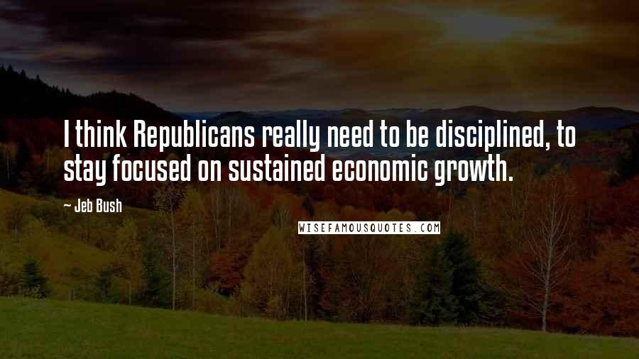 Jeb Bush Quotes: I think Republicans really need to be disciplined, to stay focused on sustained economic growth.