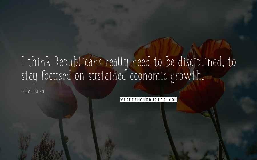 Jeb Bush Quotes: I think Republicans really need to be disciplined, to stay focused on sustained economic growth.