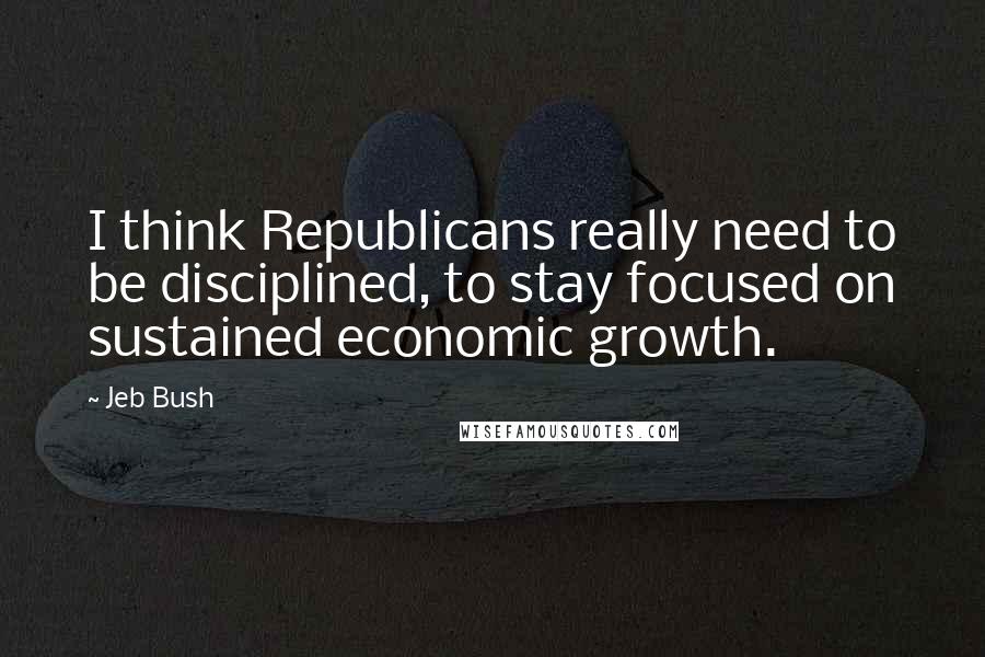 Jeb Bush Quotes: I think Republicans really need to be disciplined, to stay focused on sustained economic growth.