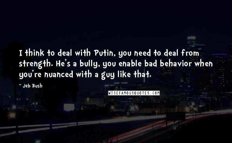 Jeb Bush Quotes: I think to deal with Putin, you need to deal from strength. He's a bully, you enable bad behavior when you're nuanced with a guy like that.