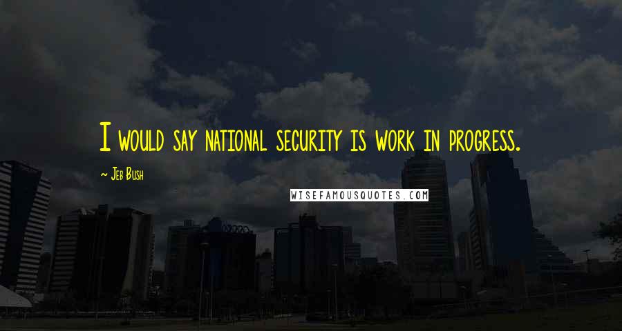 Jeb Bush Quotes: I would say national security is work in progress.