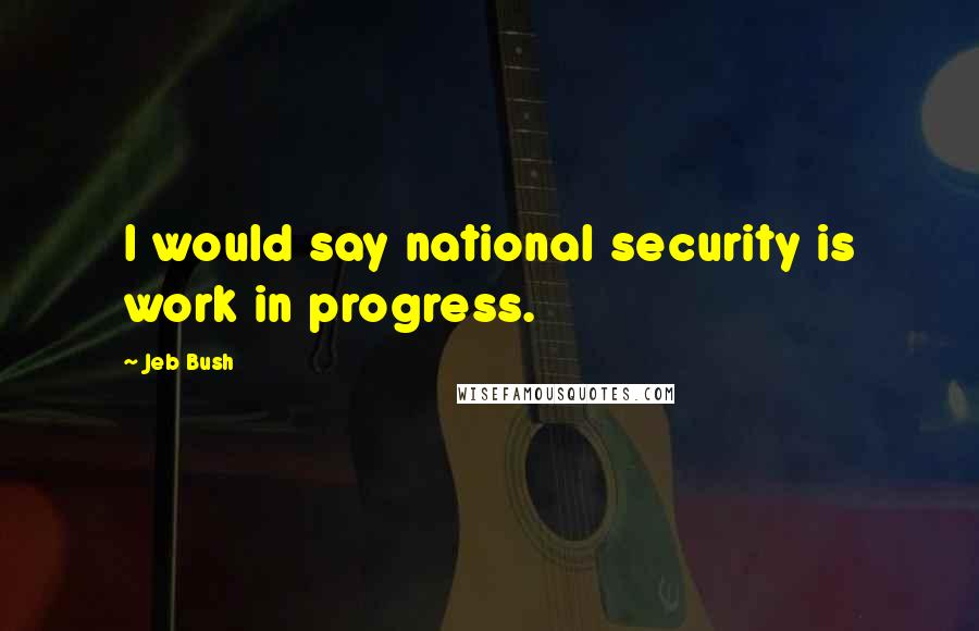 Jeb Bush Quotes: I would say national security is work in progress.