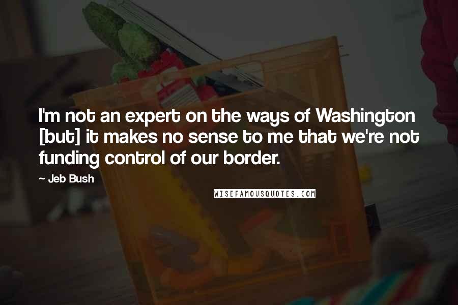 Jeb Bush Quotes: I'm not an expert on the ways of Washington [but] it makes no sense to me that we're not funding control of our border.