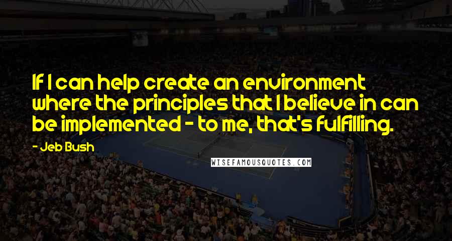 Jeb Bush Quotes: If I can help create an environment where the principles that I believe in can be implemented - to me, that's fulfilling.