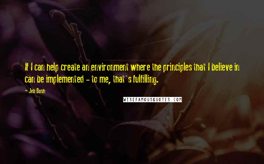 Jeb Bush Quotes: If I can help create an environment where the principles that I believe in can be implemented - to me, that's fulfilling.