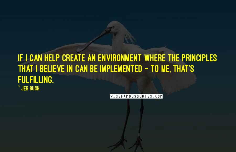 Jeb Bush Quotes: If I can help create an environment where the principles that I believe in can be implemented - to me, that's fulfilling.