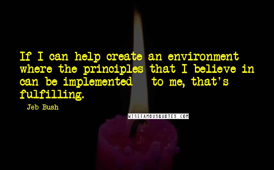 Jeb Bush Quotes: If I can help create an environment where the principles that I believe in can be implemented - to me, that's fulfilling.