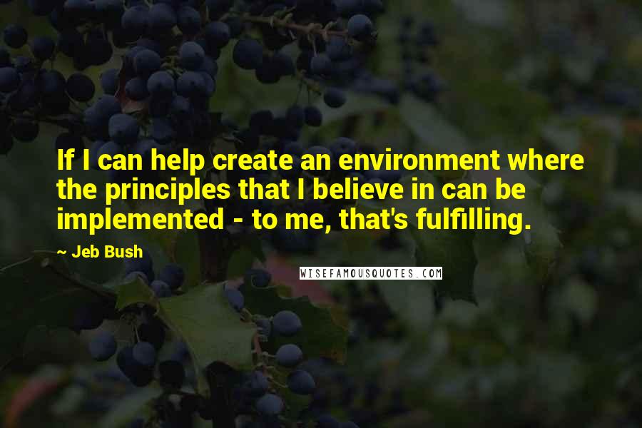 Jeb Bush Quotes: If I can help create an environment where the principles that I believe in can be implemented - to me, that's fulfilling.