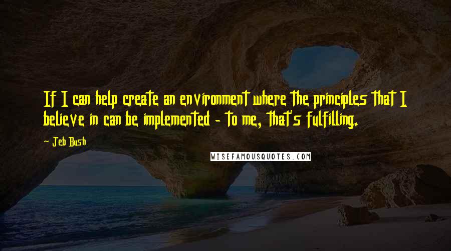 Jeb Bush Quotes: If I can help create an environment where the principles that I believe in can be implemented - to me, that's fulfilling.