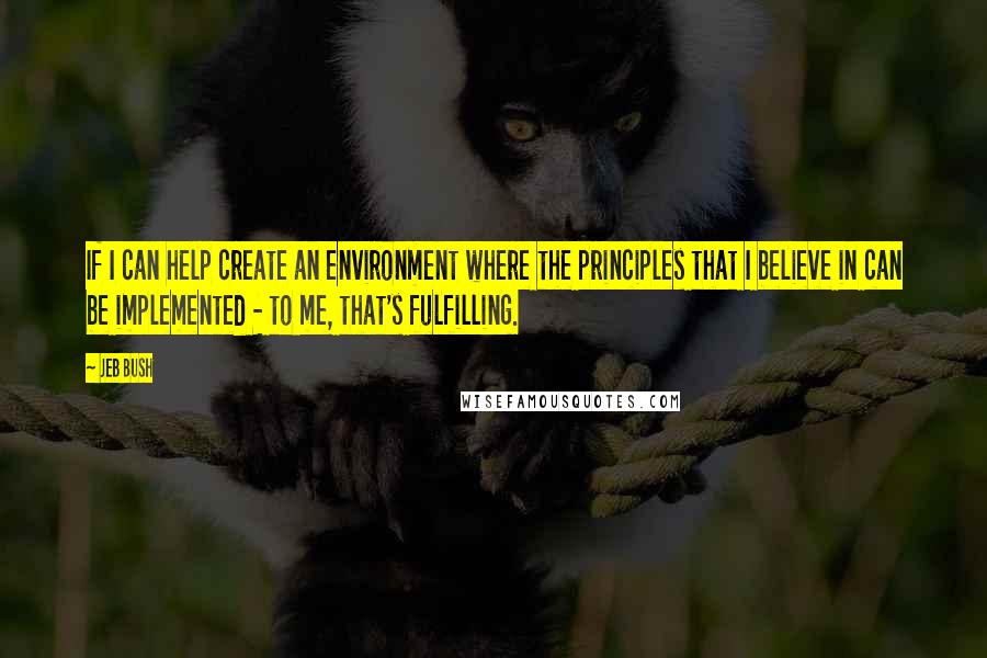 Jeb Bush Quotes: If I can help create an environment where the principles that I believe in can be implemented - to me, that's fulfilling.