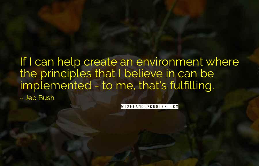 Jeb Bush Quotes: If I can help create an environment where the principles that I believe in can be implemented - to me, that's fulfilling.