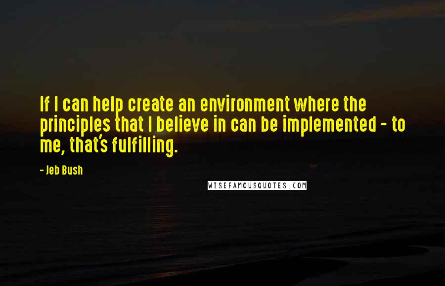 Jeb Bush Quotes: If I can help create an environment where the principles that I believe in can be implemented - to me, that's fulfilling.