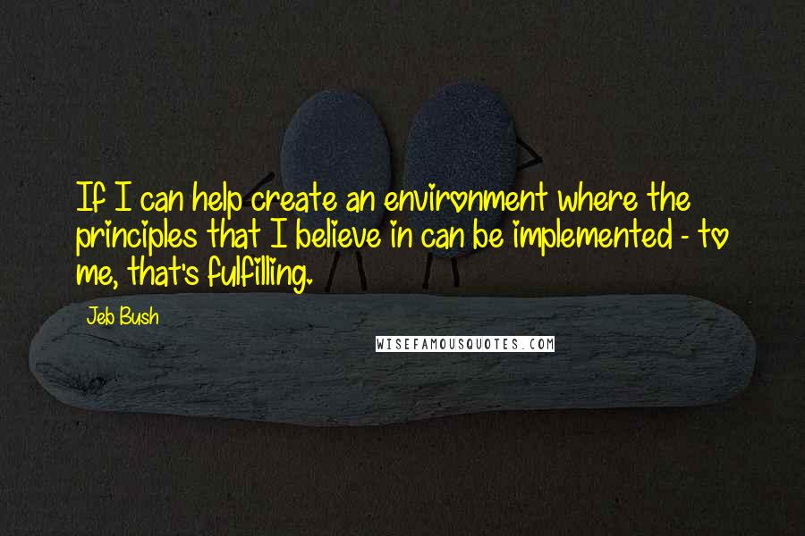 Jeb Bush Quotes: If I can help create an environment where the principles that I believe in can be implemented - to me, that's fulfilling.