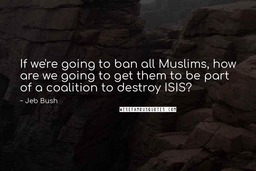 Jeb Bush Quotes: If we're going to ban all Muslims, how are we going to get them to be part of a coalition to destroy ISIS?