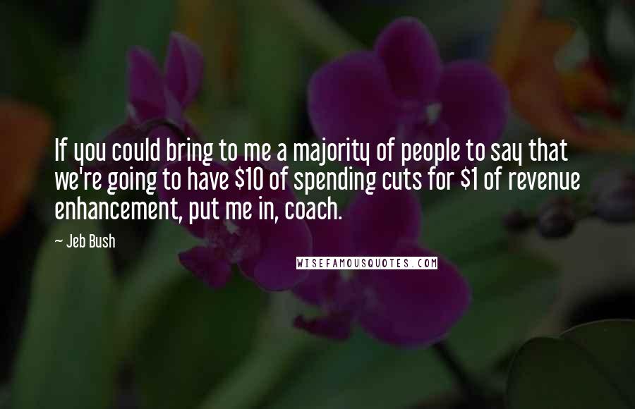 Jeb Bush Quotes: If you could bring to me a majority of people to say that we're going to have $10 of spending cuts for $1 of revenue enhancement, put me in, coach.