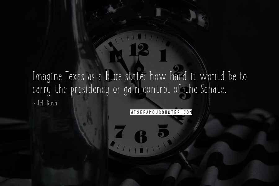 Jeb Bush Quotes: Imagine Texas as a blue state: how hard it would be to carry the presidency or gain control of the Senate.