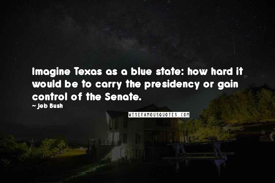 Jeb Bush Quotes: Imagine Texas as a blue state: how hard it would be to carry the presidency or gain control of the Senate.