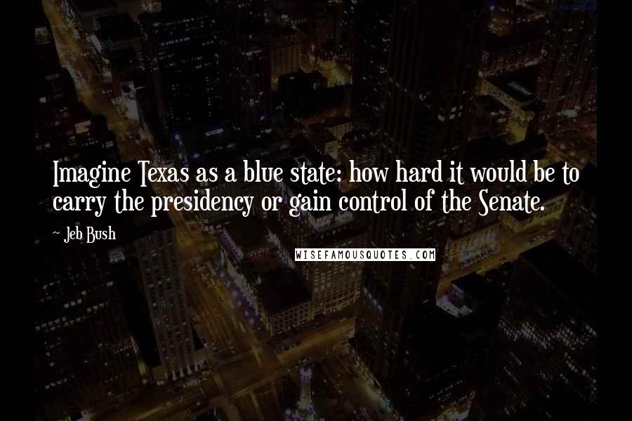 Jeb Bush Quotes: Imagine Texas as a blue state: how hard it would be to carry the presidency or gain control of the Senate.