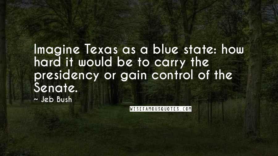 Jeb Bush Quotes: Imagine Texas as a blue state: how hard it would be to carry the presidency or gain control of the Senate.