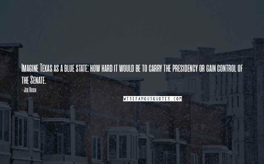 Jeb Bush Quotes: Imagine Texas as a blue state: how hard it would be to carry the presidency or gain control of the Senate.
