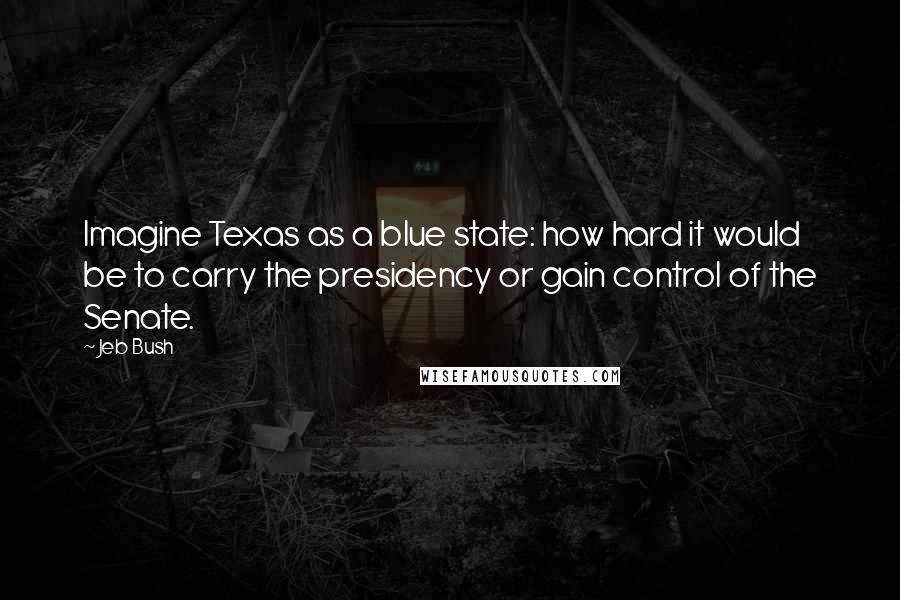 Jeb Bush Quotes: Imagine Texas as a blue state: how hard it would be to carry the presidency or gain control of the Senate.