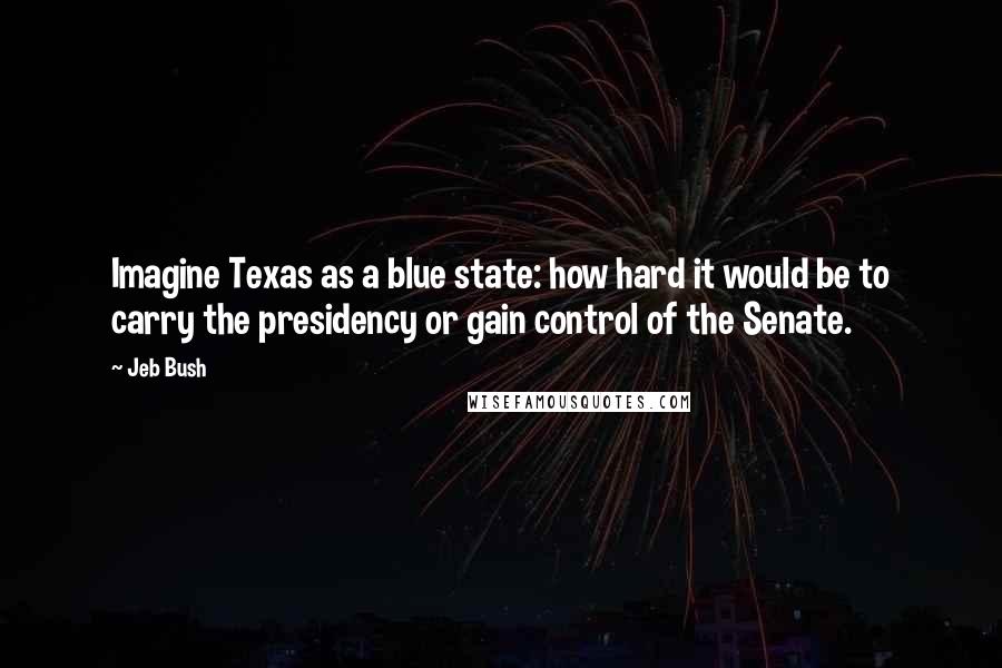 Jeb Bush Quotes: Imagine Texas as a blue state: how hard it would be to carry the presidency or gain control of the Senate.