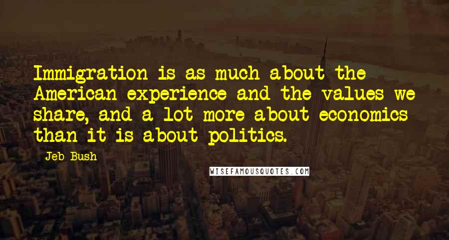 Jeb Bush Quotes: Immigration is as much about the American experience and the values we share, and a lot more about economics than it is about politics.