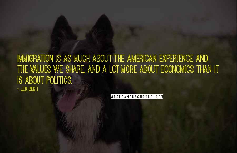 Jeb Bush Quotes: Immigration is as much about the American experience and the values we share, and a lot more about economics than it is about politics.