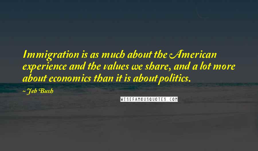 Jeb Bush Quotes: Immigration is as much about the American experience and the values we share, and a lot more about economics than it is about politics.