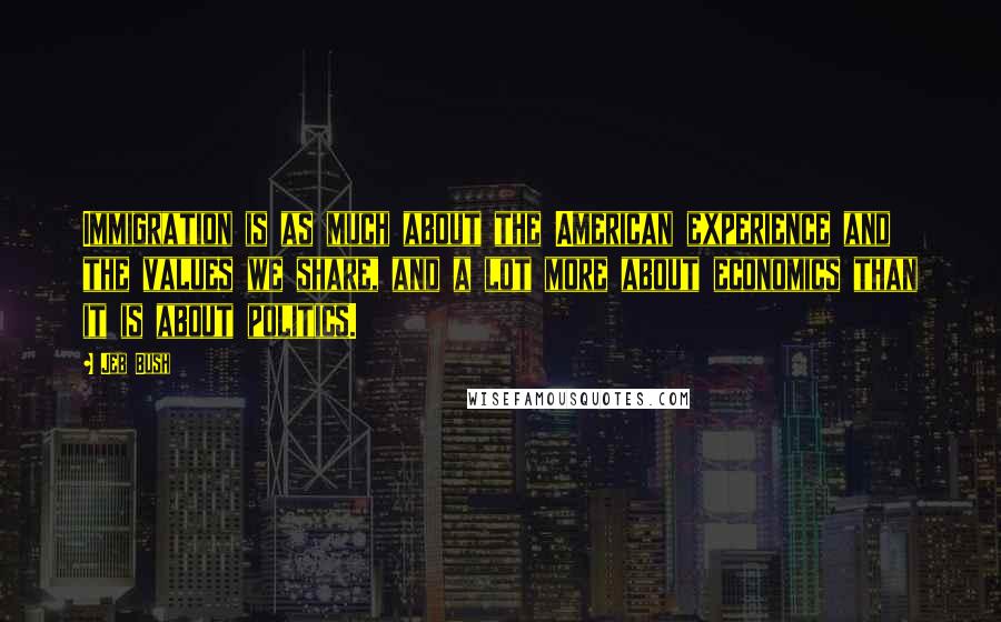 Jeb Bush Quotes: Immigration is as much about the American experience and the values we share, and a lot more about economics than it is about politics.