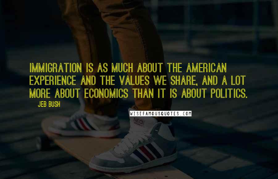 Jeb Bush Quotes: Immigration is as much about the American experience and the values we share, and a lot more about economics than it is about politics.