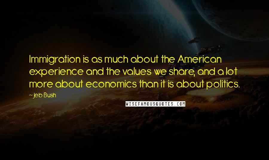 Jeb Bush Quotes: Immigration is as much about the American experience and the values we share, and a lot more about economics than it is about politics.