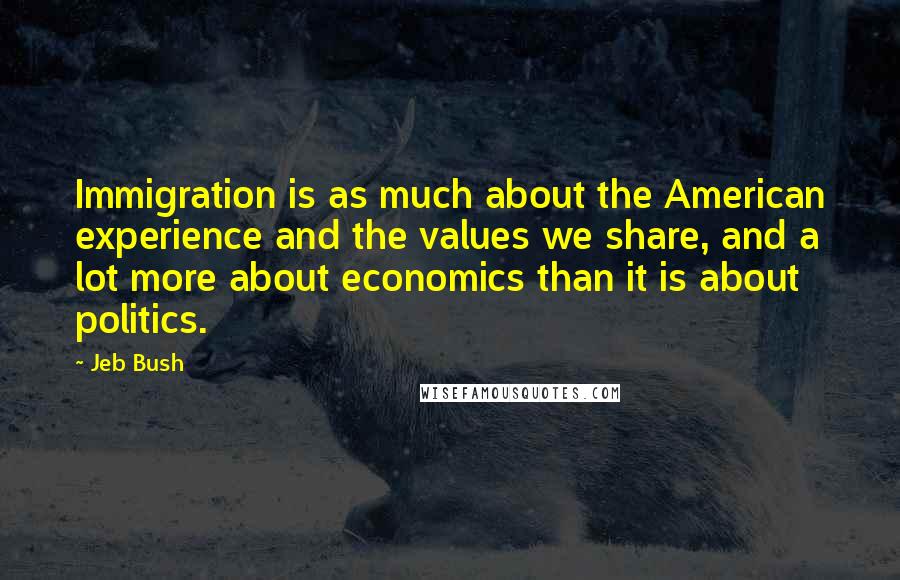 Jeb Bush Quotes: Immigration is as much about the American experience and the values we share, and a lot more about economics than it is about politics.