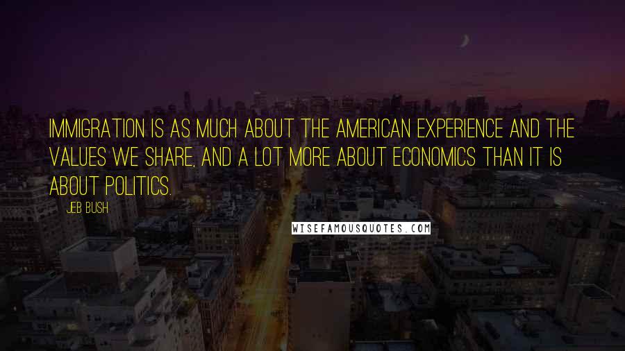 Jeb Bush Quotes: Immigration is as much about the American experience and the values we share, and a lot more about economics than it is about politics.