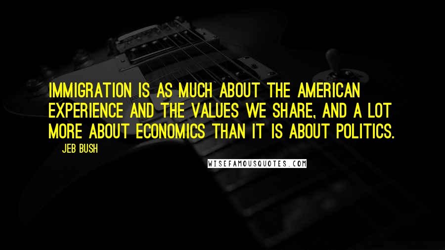 Jeb Bush Quotes: Immigration is as much about the American experience and the values we share, and a lot more about economics than it is about politics.