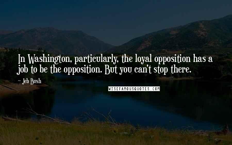 Jeb Bush Quotes: In Washington, particularly, the loyal opposition has a job to be the opposition. But you can't stop there.