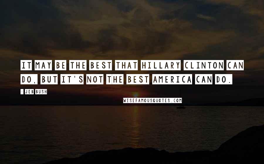 Jeb Bush Quotes: It may be the best that Hillary Clinton can do, but it's not the best America can do.