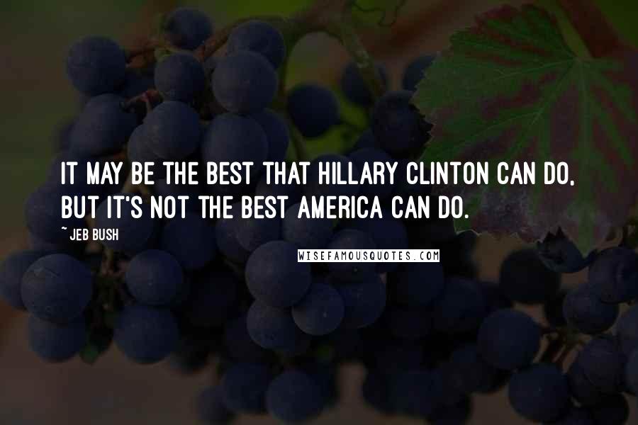 Jeb Bush Quotes: It may be the best that Hillary Clinton can do, but it's not the best America can do.