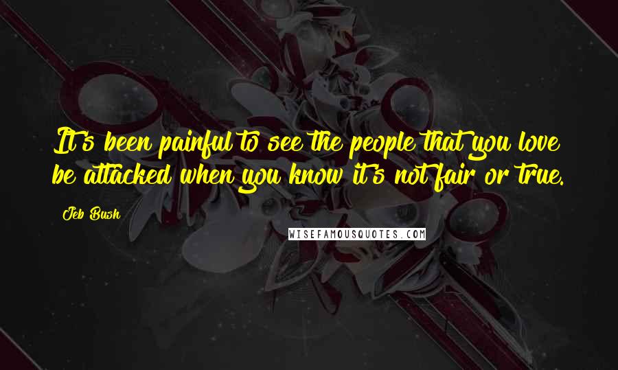 Jeb Bush Quotes: It's been painful to see the people that you love be attacked when you know it's not fair or true.