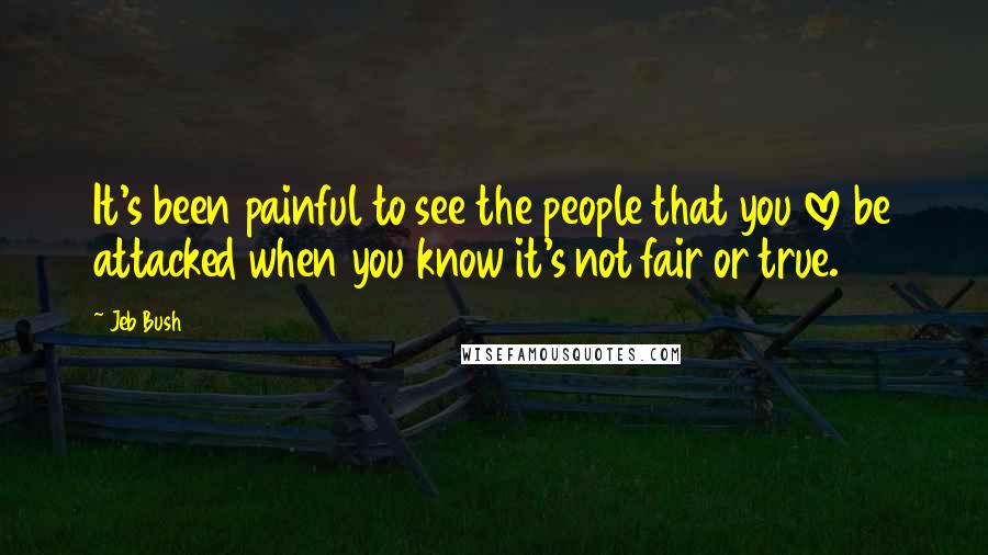 Jeb Bush Quotes: It's been painful to see the people that you love be attacked when you know it's not fair or true.